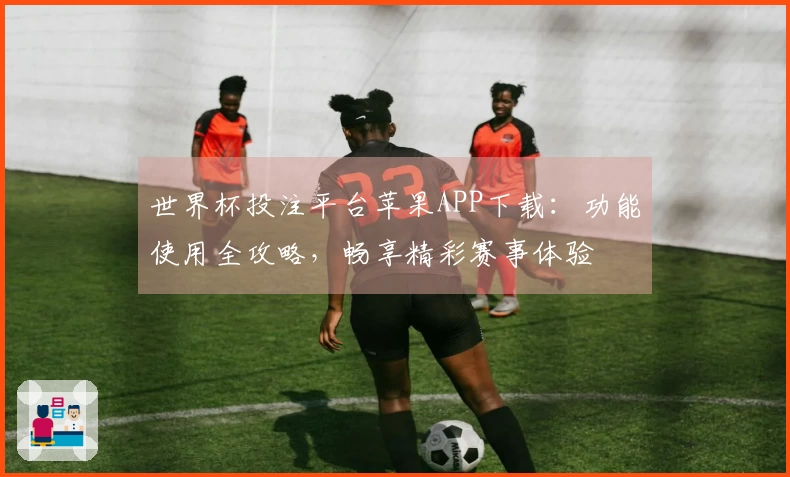 世界杯投注平台苹果APP下载：功能使用全攻略，畅享精彩赛事体验
