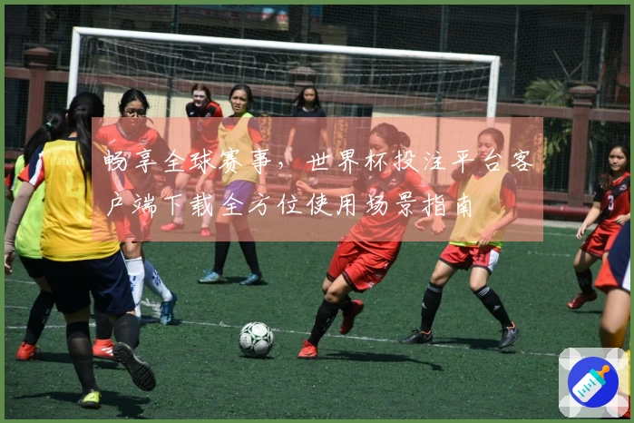 畅享全球赛事，世界杯投注平台客户端下载全方位使用场景指南